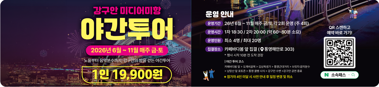 강구안 미디어항 야간투어 2026년 6월 ~ 11월 매주 금.토
노을부터 음악분수까지, 강구안의 밤을 걷는 야간투어
1인 19,000원
운영안내
운영기간 : 26년 6월 ~ 11월 매주 금/토 각2회 운영(주 4회)
운영시간 : 1차 18:30 / 2차 20:00(약 60 ~ 80분 소요)
운영인원 : 최소 4명 / 최대 20명
집결장소 : 카페바다봄 앞 집결(통영해안로 303)
*행사 시작 10분 전 도착 권장
ㅣ야간 투어 코스
카페바다봄 앞 → 도깨비골목 → 김상옥생가 → 통영근대거리 → 브릿지.음악분수 → 남망산 앞 포토존 → 통영 꿀빵 시식 → 강구안 수변 → 강구안 공연 종료
*참가자 4인 미달 시 사전안내 후 일정 변경 및 취소
qr스캔하고 예약 바로가기!
(qr코드 주소 : https://smartstore.naver.com/leaderlee/products/13625172144)

