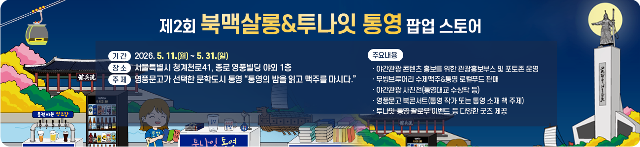 제2회 북맥살롱&투나잇 통영 팝업 스토어
❍ 기 간: 2026. 5. 11.(월) ~ 5. 31.(일)
❍ 장 소: 서울특별시 청계천로41, 종로 영풍빌딩 야외 1층
❍ 주 제: 영풍문고가 선택한 문학도시 통영
“통영의 밤을 읽고 맥주를 마시다.”
❍ 주요내용
- 야간관광 콘텐츠 홍보를 위한 관광홍보부스 및 포토존 운영
- 무빙브루어리 수제맥주&통영 로컬푸드 판매
- 야간관광 사진전(통영대교 수상작 등)
- 영풍문고 북콘서트(통영 작가 또는 통영 소재 책 주제)
- 투나잇 통영 팔로우 이벤트 등 다양한 굿즈 제공
